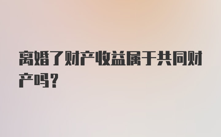 离婚了财产收益属于共同财产吗？