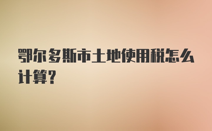 鄂尔多斯市土地使用税怎么计算？