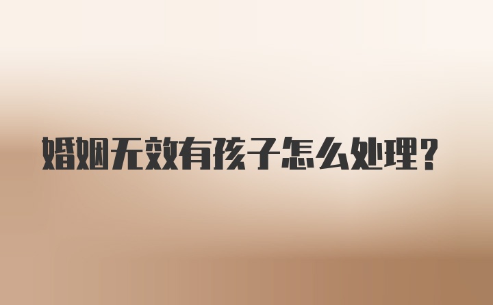 婚姻无效有孩子怎么处理?