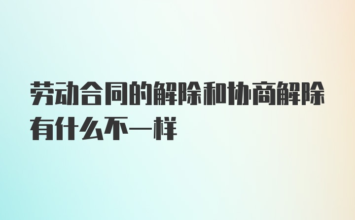 劳动合同的解除和协商解除有什么不一样