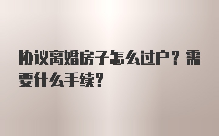 协议离婚房子怎么过户？需要什么手续？