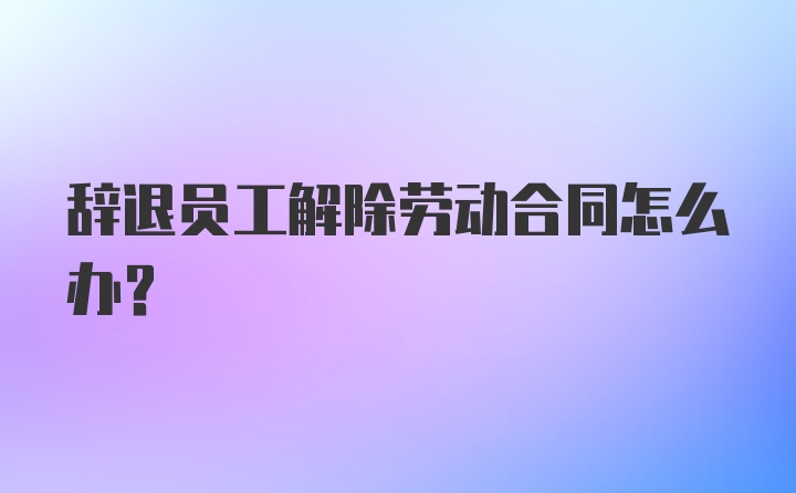 辞退员工解除劳动合同怎么办？