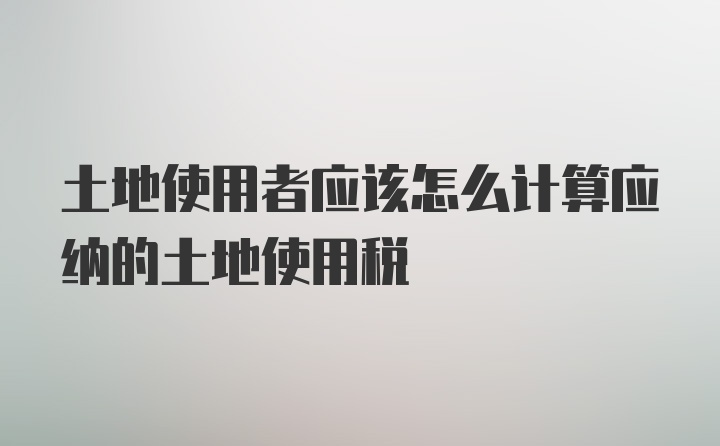 土地使用者应该怎么计算应纳的土地使用税