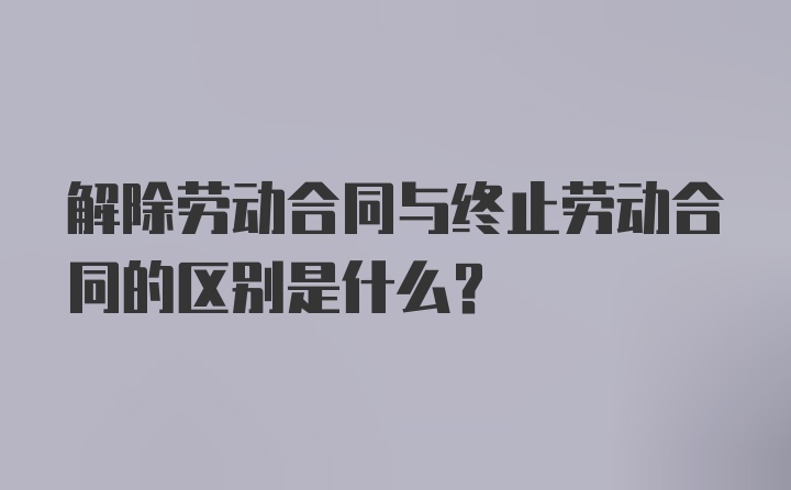 解除劳动合同与终止劳动合同的区别是什么？