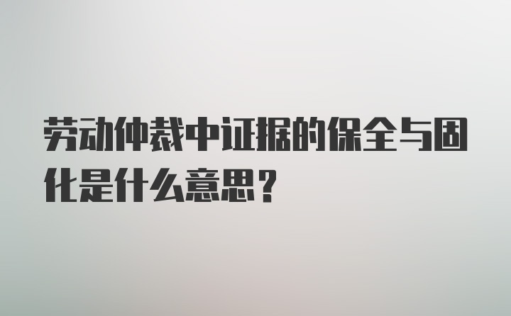 劳动仲裁中证据的保全与固化是什么意思？