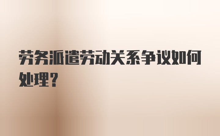 劳务派遣劳动关系争议如何处理？