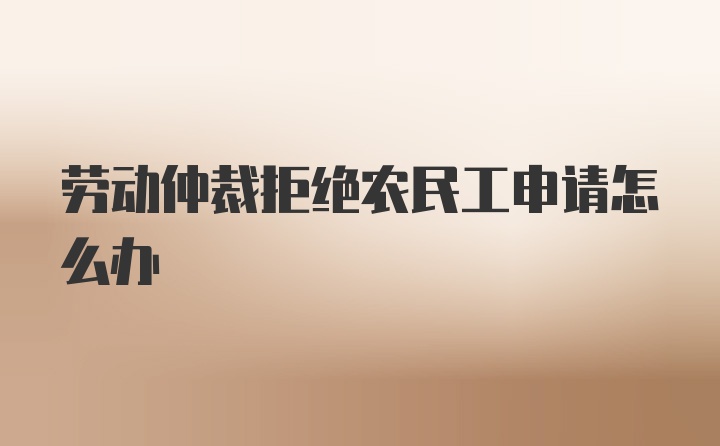 劳动仲裁拒绝农民工申请怎么办