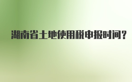 湖南省土地使用税申报时间?