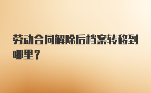 劳动合同解除后档案转移到哪里?