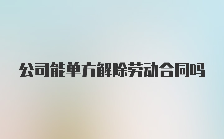 公司能单方解除劳动合同吗