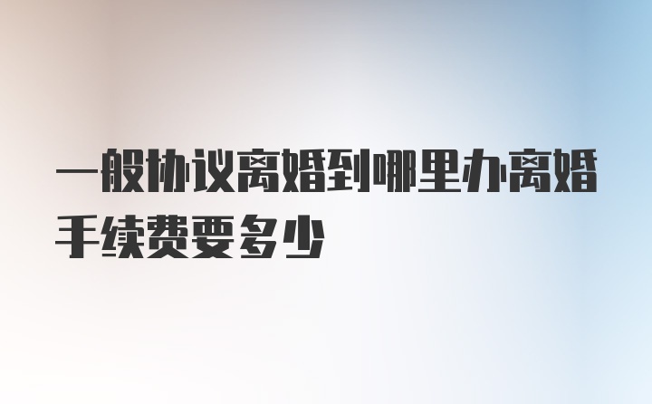 一般协议离婚到哪里办离婚手续费要多少