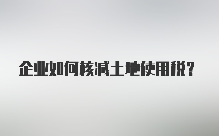 企业如何核减土地使用税？