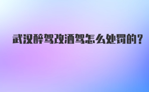 武汉醉驾改酒驾怎么处罚的？