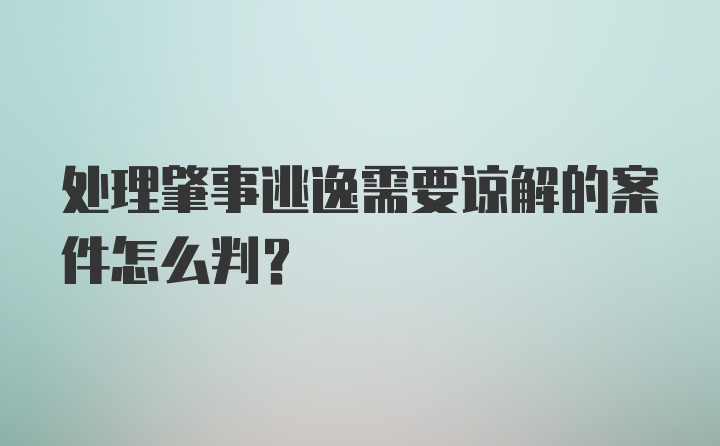 处理肇事逃逸需要谅解的案件怎么判？