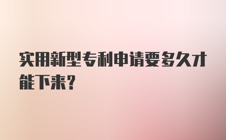 实用新型专利申请要多久才能下来？