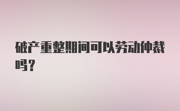 破产重整期间可以劳动仲裁吗？