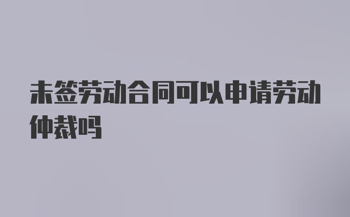 未签劳动合同可以申请劳动仲裁吗