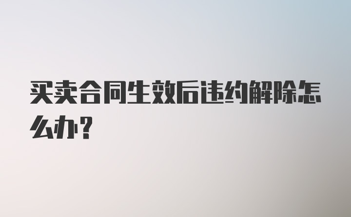 买卖合同生效后违约解除怎么办？