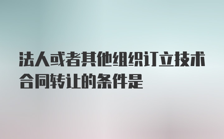 法人或者其他组织订立技术合同转让的条件是