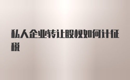 私人企业转让股权如何计征税