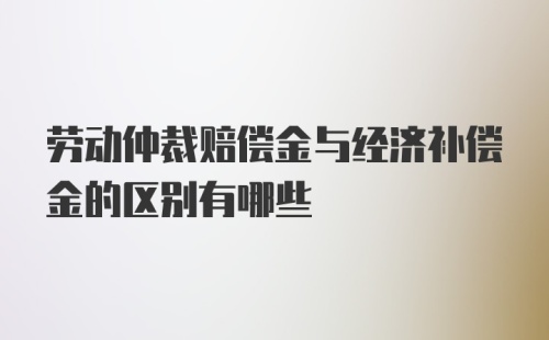 劳动仲裁赔偿金与经济补偿金的区别有哪些