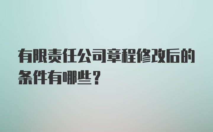 有限责任公司章程修改后的条件有哪些？