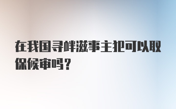 在我国寻衅滋事主犯可以取保候审吗?