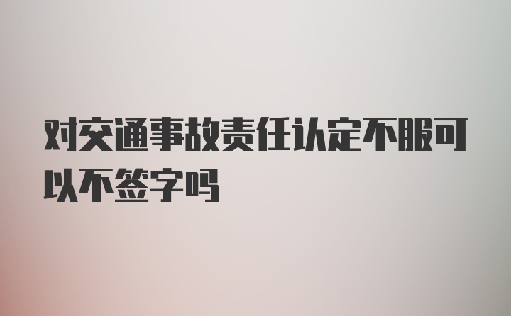 对交通事故责任认定不服可以不签字吗