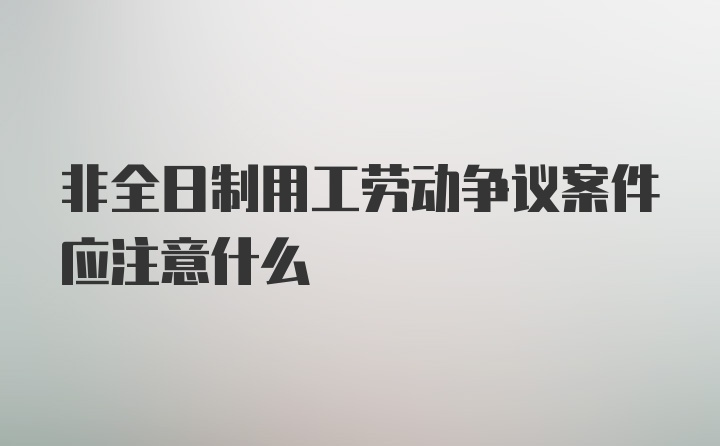 非全日制用工劳动争议案件应注意什么