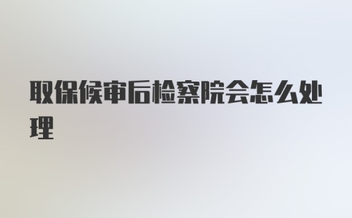 取保候审后检察院会怎么处理