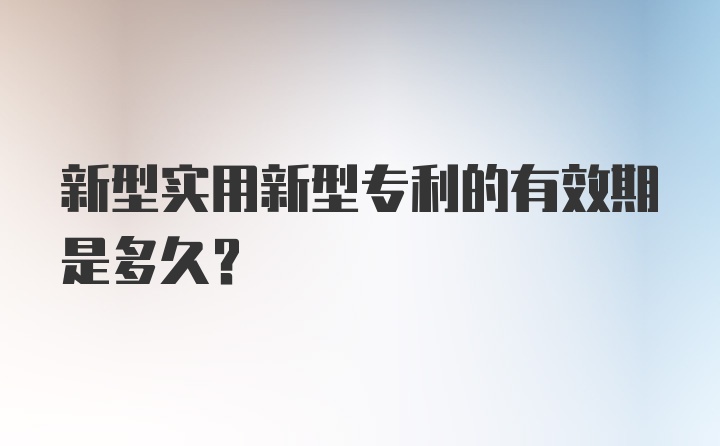 新型实用新型专利的有效期是多久？