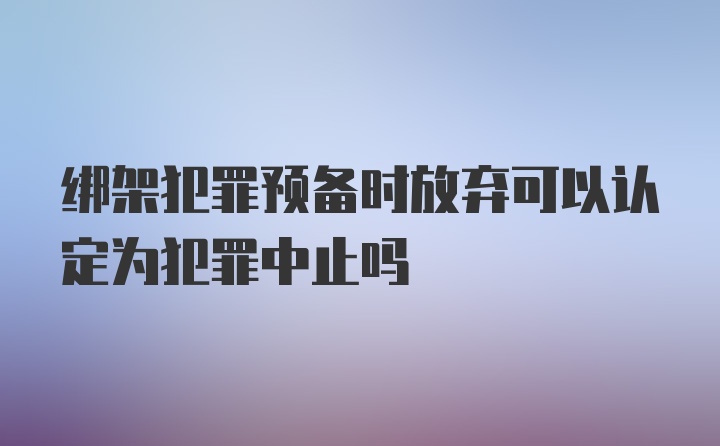 绑架犯罪预备时放弃可以认定为犯罪中止吗