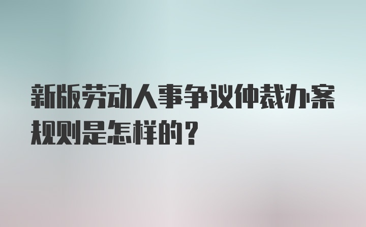 新版劳动人事争议仲裁办案规则是怎样的?