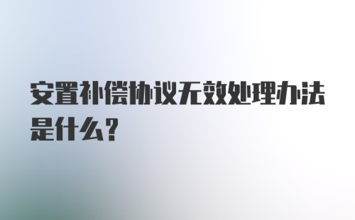 安置补偿协议无效处理办法是什么？