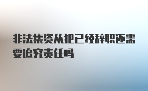 非法集资从犯已经辞职还需要追究责任吗