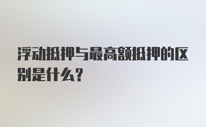 浮动抵押与最高额抵押的区别是什么？