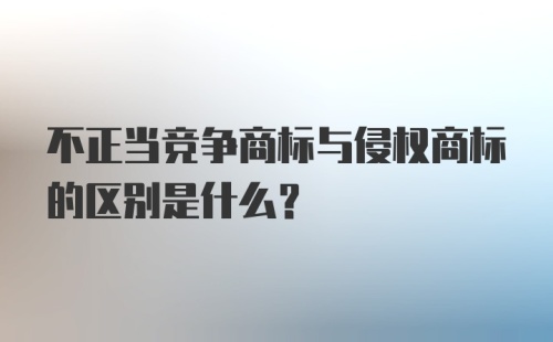 不正当竞争商标与侵权商标的区别是什么？