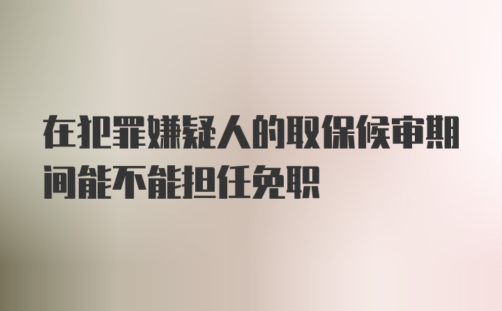 在犯罪嫌疑人的取保候审期间能不能担任免职