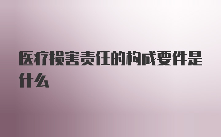 医疗损害责任的构成要件是什么