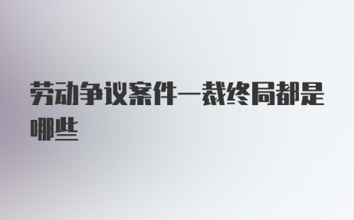 劳动争议案件一裁终局都是哪些