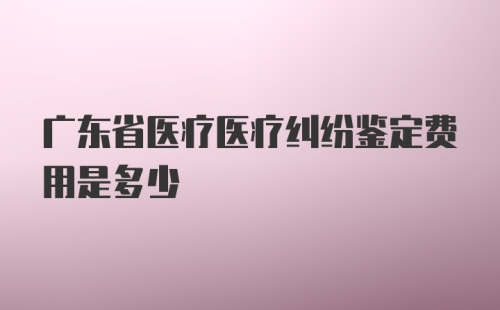 广东省医疗医疗纠纷鉴定费用是多少