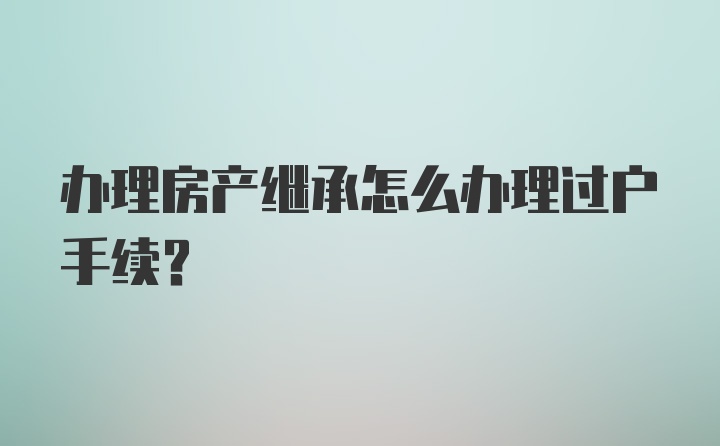 办理房产继承怎么办理过户手续？