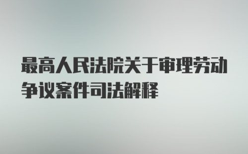 最高人民法院关于审理劳动争议案件司法解释