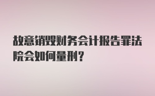 故意销毁财务会计报告罪法院会如何量刑？