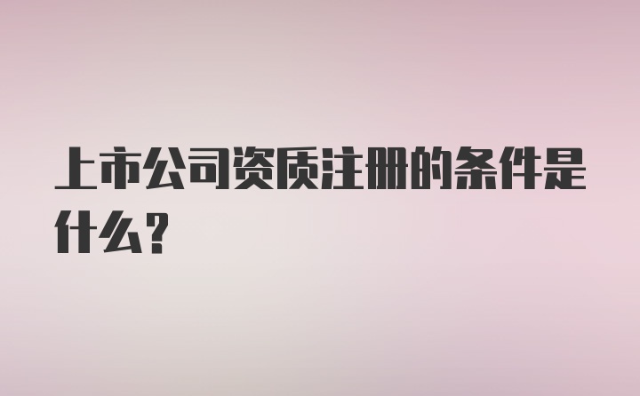 上市公司资质注册的条件是什么？