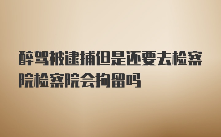 醉驾被逮捕但是还要去检察院检察院会拘留吗