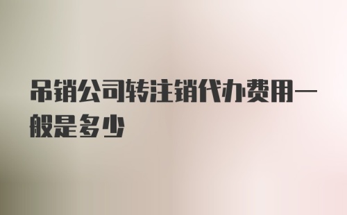 吊销公司转注销代办费用一般是多少