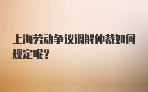 上海劳动争议调解仲裁如何规定呢？