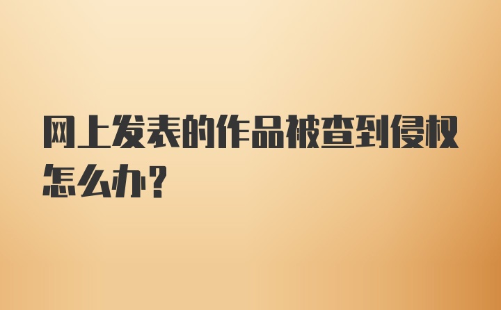 网上发表的作品被查到侵权怎么办？