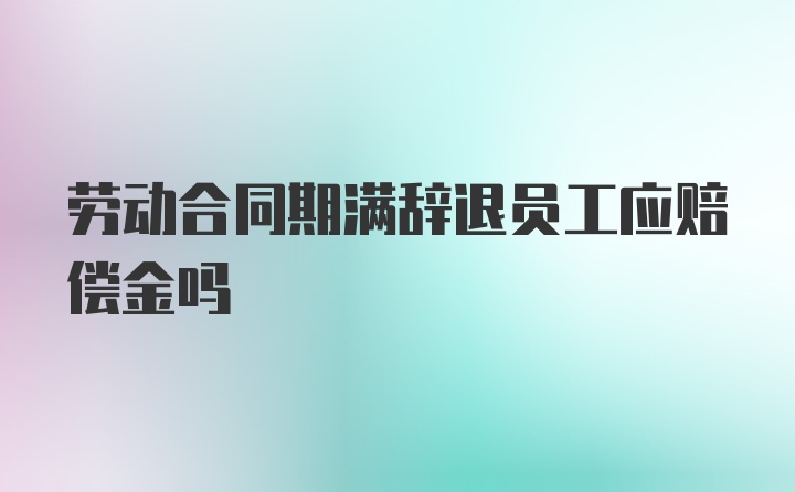 劳动合同期满辞退员工应赔偿金吗